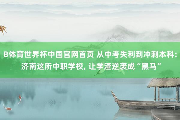 B体育世界杯中国官网首页 从中考失利到冲刺本科: 济南这所中职学校, 让学渣逆袭成“黑马”