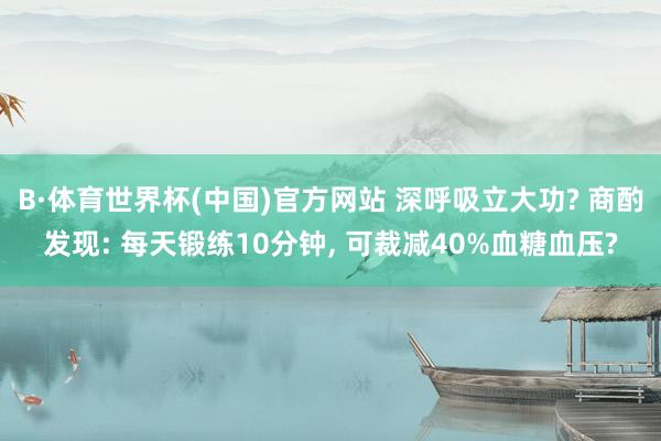 B·体育世界杯(中国)官方网站 深呼吸立大功? 商酌发现: 每天锻练10分钟, 可裁减40%血糖血压?
