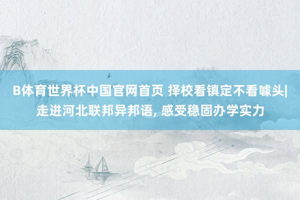 B体育世界杯中国官网首页 择校看镇定不看噱头|走进河北联邦异邦语, 感受稳固办学实力