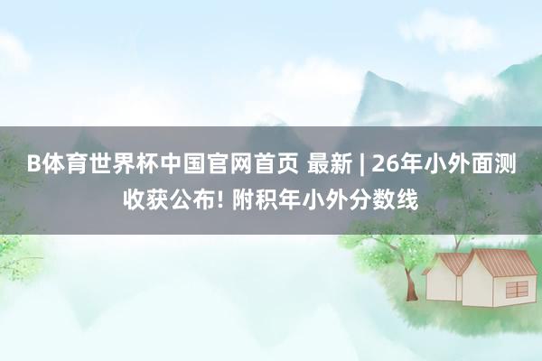 B体育世界杯中国官网首页 最新 | 26年小外面测收获公布! 附积年小外分数线