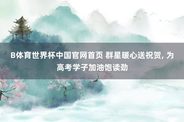 B体育世界杯中国官网首页 群星暖心送祝贺, 为高考学子加油饱读劲
