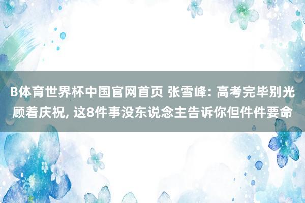 B体育世界杯中国官网首页 张雪峰: 高考完毕别光顾着庆祝, 这8件事没东说念主告诉你但件件要命
