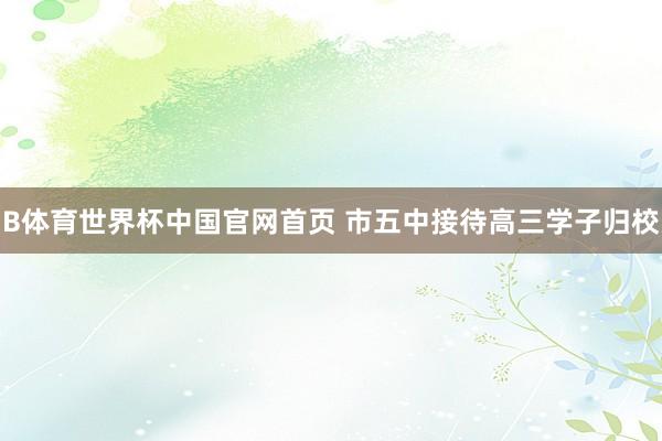 B体育世界杯中国官网首页 市五中接待高三学子归校