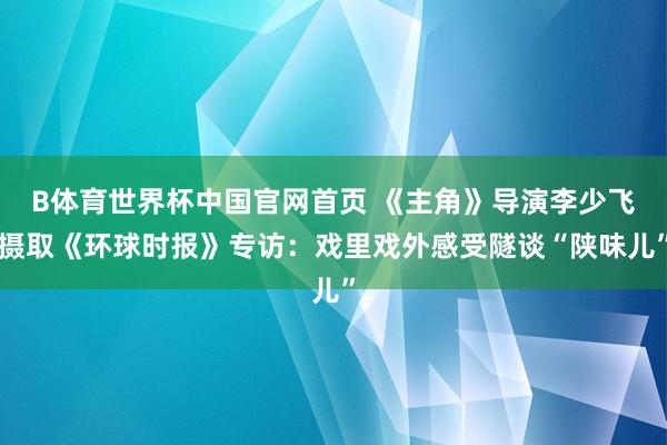 B体育世界杯中国官网首页 《主角》导演李少飞摄取《环球时报》专访：戏里戏外感受隧谈“陕味儿”