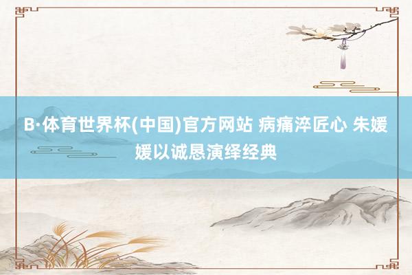 B·体育世界杯(中国)官方网站 病痛淬匠心 朱媛媛以诚恳演绎经典