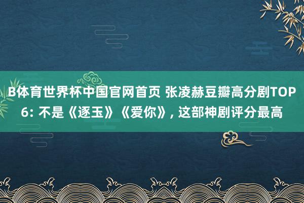 B体育世界杯中国官网首页 张凌赫豆瓣高分剧TOP6: 不是《逐玉》《爱你》, 这部神剧评分最高