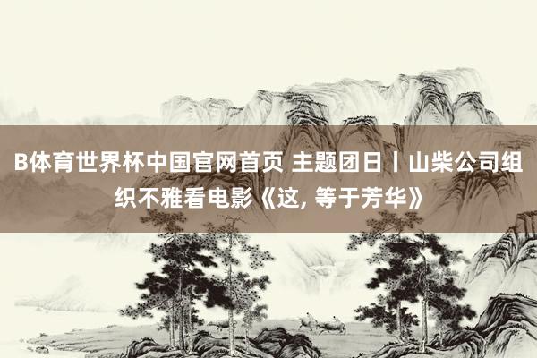 B体育世界杯中国官网首页 主题团日丨山柴公司组织不雅看电影《这, 等于芳华》