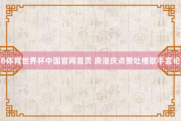 B体育世界杯中国官网首页 庾澄庆点赞吐槽歌手言论