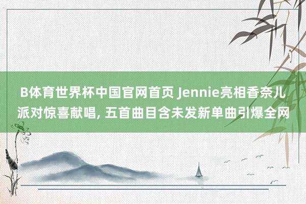 B体育世界杯中国官网首页 Jennie亮相香奈儿派对惊喜献唱, 五首曲目含未发新单曲引爆全网