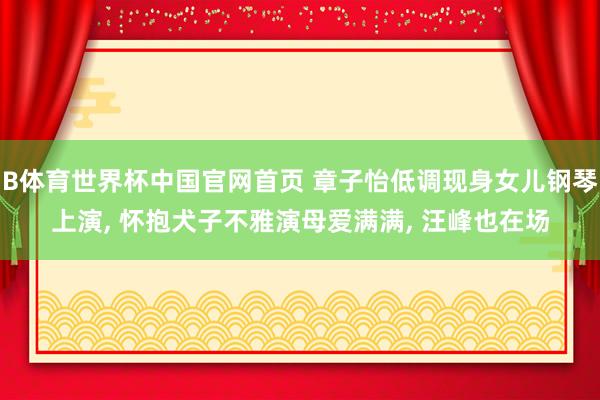 B体育世界杯中国官网首页 章子怡低调现身女儿钢琴上演, 怀抱犬子不雅演母爱满满, 汪峰也在场