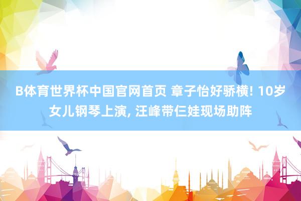 B体育世界杯中国官网首页 章子怡好骄横! 10岁女儿钢琴上演, 汪峰带仨娃现场助阵