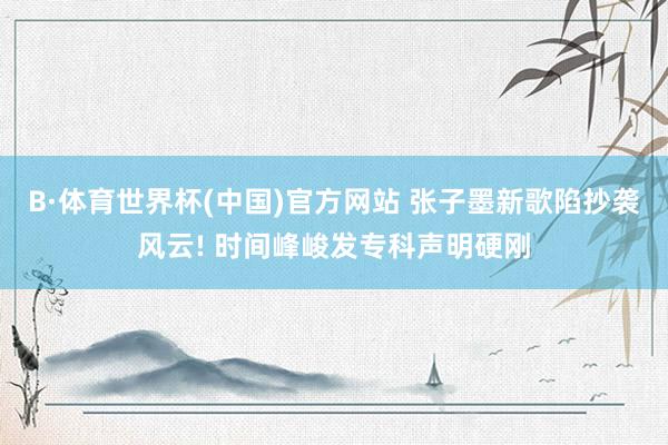 B·体育世界杯(中国)官方网站 张子墨新歌陷抄袭风云! 时间峰峻发专科声明硬刚