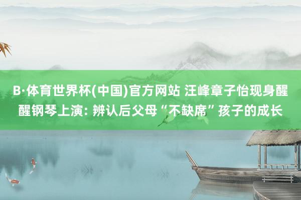 B·体育世界杯(中国)官方网站 汪峰章子怡现身醒醒钢琴上演: 辨认后父母“不缺席”孩子的成长
