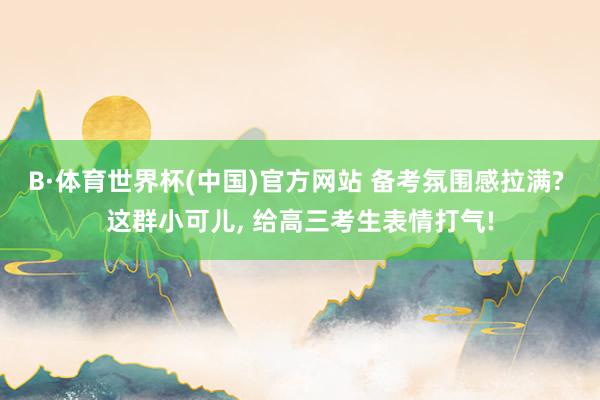 B·体育世界杯(中国)官方网站 备考氛围感拉满? 这群小可儿, 给高三考生表情打气!
