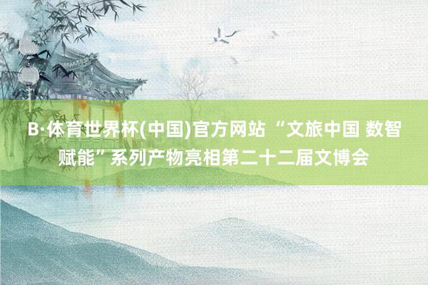 B·体育世界杯(中国)官方网站 “文旅中国 数智赋能”系列产物亮相第二十二届文博会