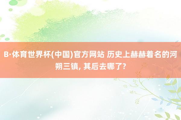 B·体育世界杯(中国)官方网站 历史上赫赫着名的河朔三镇, 其后去哪了?