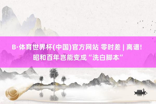 B·体育世界杯(中国)官方网站 零时差 | 离谱! 昭和百年岂能变成“洗白脚本”
