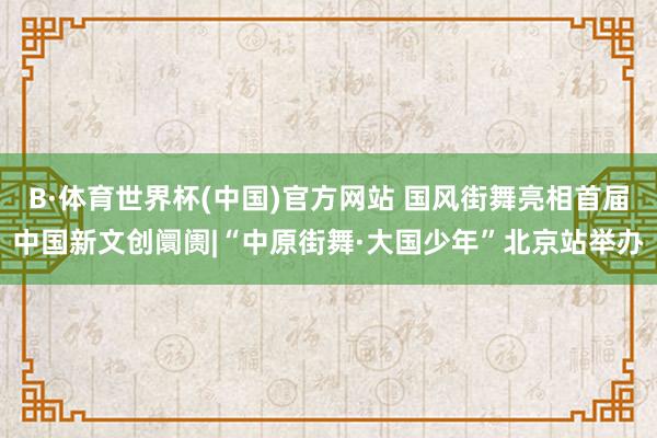 B·体育世界杯(中国)官方网站 国风街舞亮相首届中国新文创阛阓|“中原街舞·大国少年”北京站举办