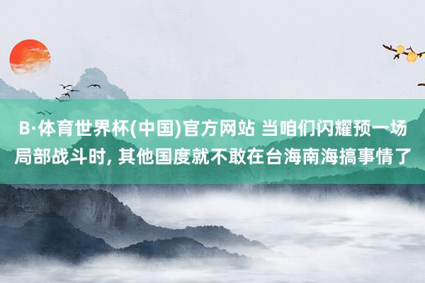 B·体育世界杯(中国)官方网站 当咱们闪耀预一场局部战斗时, 其他国度就不敢在台海南海搞事情了