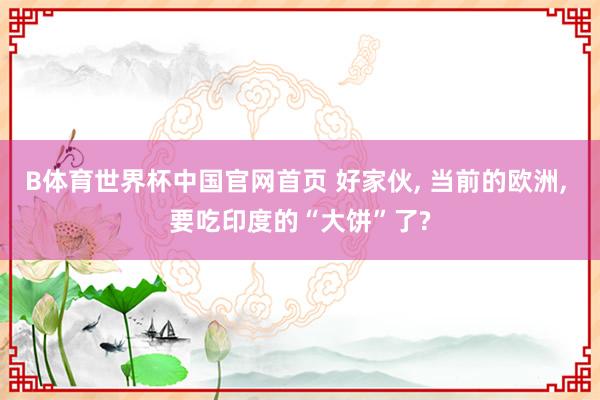 B体育世界杯中国官网首页 好家伙, 当前的欧洲, 要吃印度的“大饼”了?