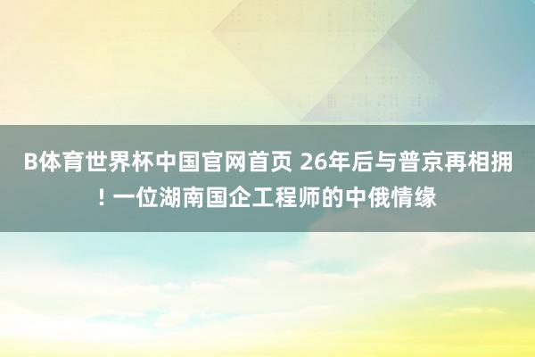 B体育世界杯中国官网首页 26年后与普京再相拥! 一位湖南国企工程师的中俄情缘