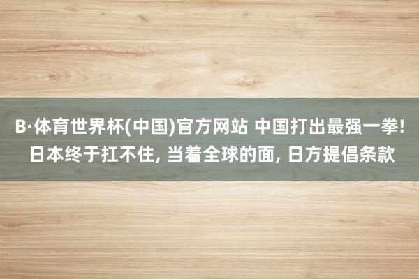 B·体育世界杯(中国)官方网站 中国打出最强一拳! 日本终于扛不住, 当着全球的面, 日方提倡条款
