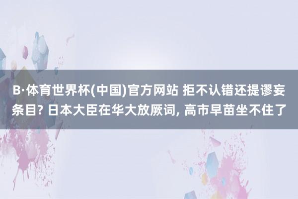 B·体育世界杯(中国)官方网站 拒不认错还提谬妄条目? 日本大臣在华大放厥词, 高市早苗坐不住了