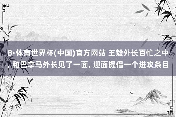 B·体育世界杯(中国)官方网站 王毅外长百忙之中, 和巴拿马外长见了一面, 迎面提倡一个进攻条目
