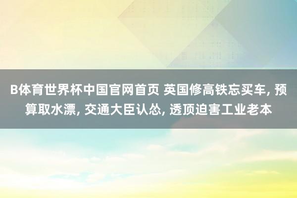 B体育世界杯中国官网首页 英国修高铁忘买车, 预算取水漂, 交通大臣认怂, 透顶迫害工业老本