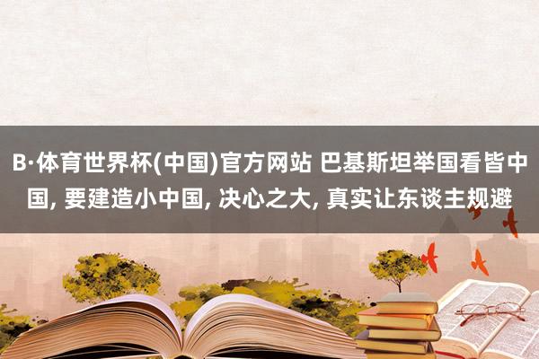B·体育世界杯(中国)官方网站 巴基斯坦举国看皆中国, 要建造小中国, 决心之大, 真实让东谈主规避