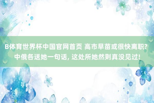 B体育世界杯中国官网首页 高市早苗或很快离职? 中俄各送她一句话, 这处所她然则真没见过!