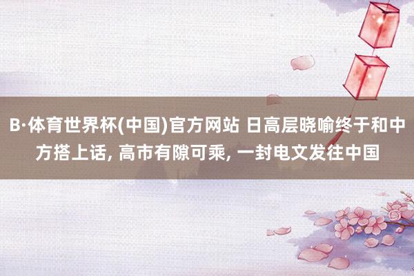 B·体育世界杯(中国)官方网站 日高层晓喻终于和中方搭上话, 高市有隙可乘, 一封电文发往中国