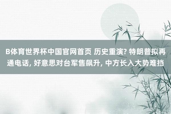 B体育世界杯中国官网首页 历史重演? 特朗普拟再通电话, 好意思对台军售飙升, 中方长入大势难挡