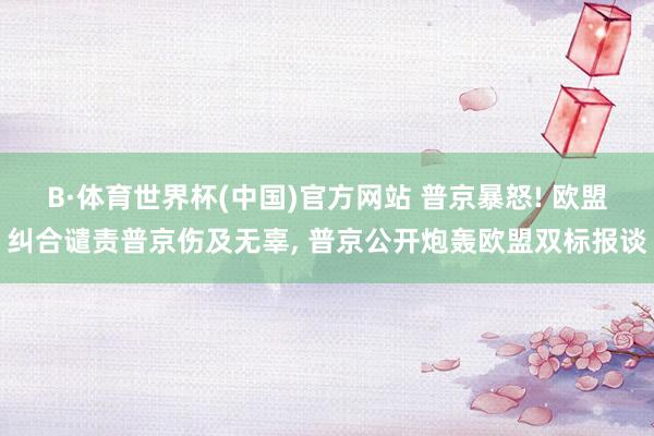 B·体育世界杯(中国)官方网站 普京暴怒! 欧盟纠合谴责普京伤及无辜, 普京公开炮轰欧盟双标报谈
