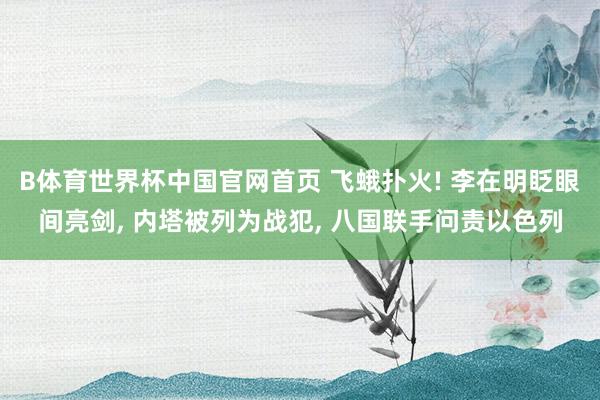 B体育世界杯中国官网首页 飞蛾扑火! 李在明眨眼间亮剑, 内塔被列为战犯, 八国联手问责以色列