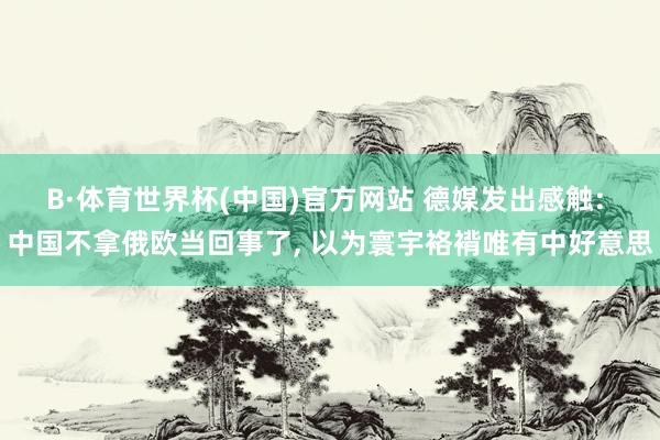 B·体育世界杯(中国)官方网站 德媒发出感触: 中国不拿俄欧当回事了, 以为寰宇袼褙唯有中好意思