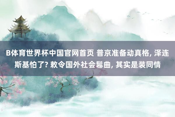B体育世界杯中国官网首页 普京准备动真格, 泽连斯基怕了? 敕令国外社会鬈曲, 其实是装同情