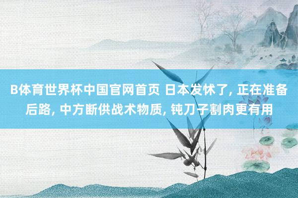 B体育世界杯中国官网首页 日本发怵了, 正在准备后路, 中方断供战术物质, 钝刀子割肉更有用