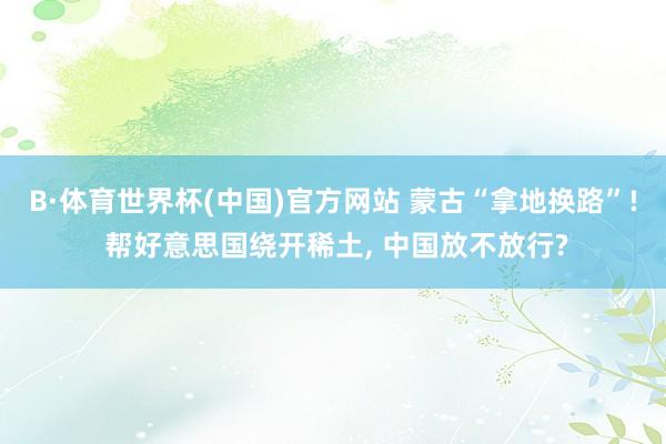 B·体育世界杯(中国)官方网站 蒙古“拿地换路”! 帮好意思国绕开稀土, 中国放不放行?