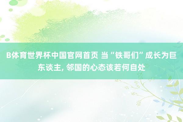 B体育世界杯中国官网首页 当“铁哥们”成长为巨东谈主, 邻国的心态该若何自处