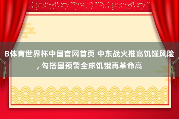B体育世界杯中国官网首页 中东战火推高饥馑风险, 勾搭国预警全球饥饿再革命高