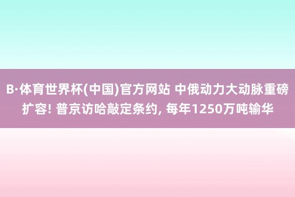 B·体育世界杯(中国)官方网站 中俄动力大动脉重磅扩容! 普京访哈敲定条约, 每年1250万吨输华