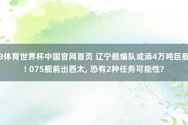 B体育世界杯中国官网首页 辽宁舰编队或添4万吨巨舰! 075舰前出西太, 恐有2种任务可能性?