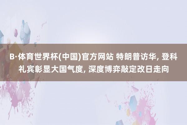 B·体育世界杯(中国)官方网站 特朗普访华, 登科礼宾彰显大国气度, 深度博弈敲定改日走向