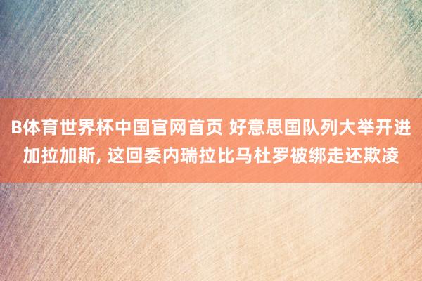 B体育世界杯中国官网首页 好意思国队列大举开进加拉加斯, 这回委内瑞拉比马杜罗被绑走还欺凌