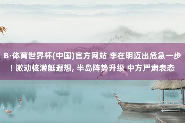 B·体育世界杯(中国)官方网站 李在明迈出危急一步! 激动核潜艇遐想, 半岛阵势升级 中方严肃表态