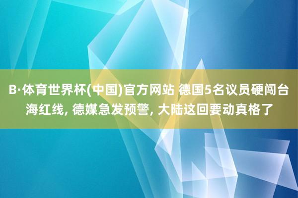 B·体育世界杯(中国)官方网站 德国5名议员硬闯台海红线, 德媒急发预警, 大陆这回要动真格了