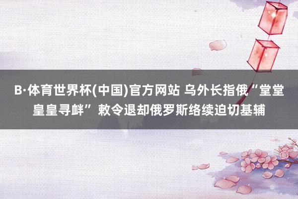 B·体育世界杯(中国)官方网站 乌外长指俄“堂堂皇皇寻衅” 敕令退却俄罗斯络续迫切基辅