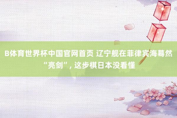 B体育世界杯中国官网首页 辽宁舰在菲律宾海蓦然“亮剑”, 这步棋日本没看懂