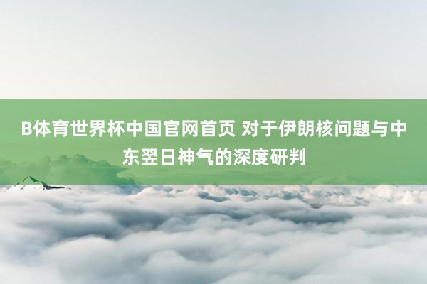 B体育世界杯中国官网首页 对于伊朗核问题与中东翌日神气的深度研判